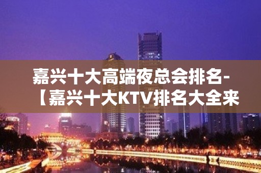 嘉兴十大高端夜总会排名-【嘉兴十大KTV排名大全来电预 – 嘉兴南湖KTV排名大全