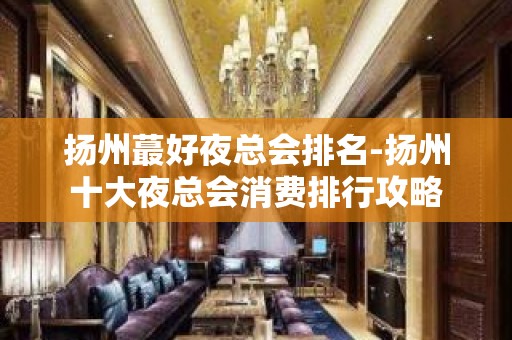 扬州蕞好夜总会排名-扬州十大夜总会消费排行攻略