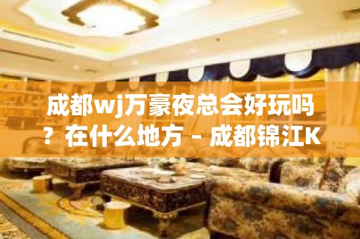 成都wj万豪夜总会好玩吗？在什么地方 – 成都锦江KTV排名大全