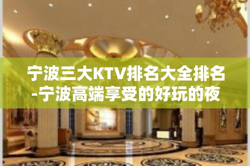 宁波三大KTV排名大全排名-宁波高端享受的好玩的夜总会 – 宁波慈溪KTV排名大全