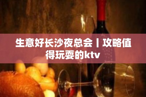 生意好长沙夜总会丨攻略值得玩耍的ktv