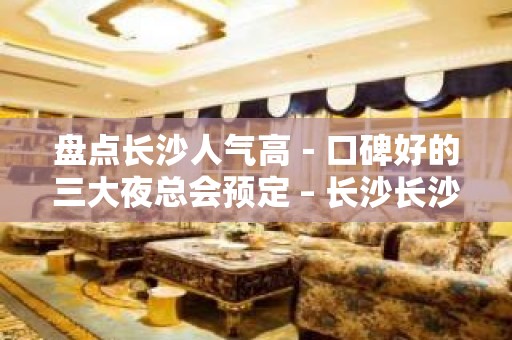 盘点长沙人气高－口碑好的三大夜总会预定 – 长沙长沙KTV排名大全