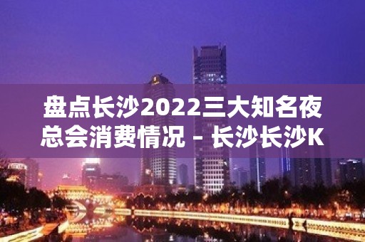 盘点长沙2022三大知名夜总会消费情况 – 长沙长沙KTV排名大全