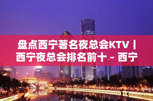 盘点西宁著名夜总会KTV丨西宁夜总会排名前十 – 西宁城东KTV排名大全