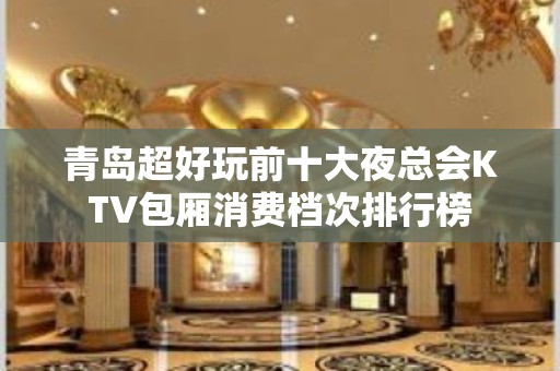 青岛超好玩前十大夜总会KTV包厢消费档次排行榜