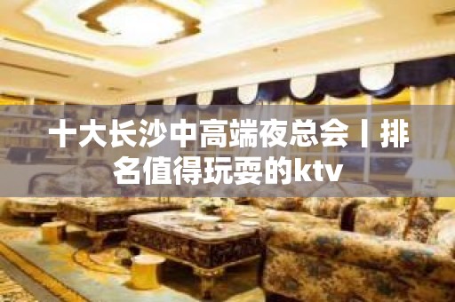 十大长沙中高端夜总会丨排名值得玩耍的ktv