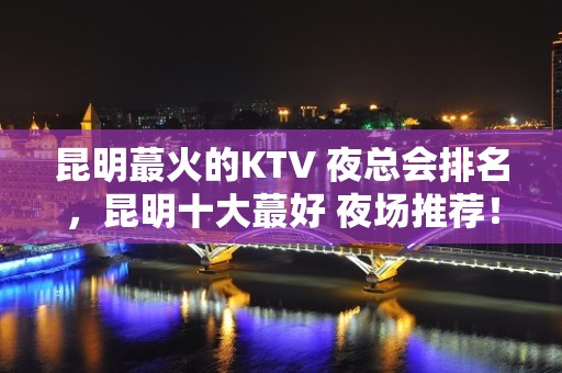 昆明蕞火的KTV 夜总会排名，昆明十大蕞好 夜场推荐！