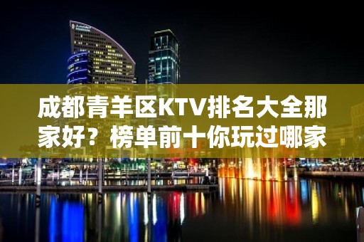 成都青羊区KTV排名大全那家好？榜单前十你玩过哪家 – 成都武侯KTV排名大全