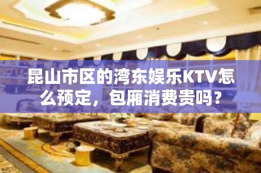 昆山市区的湾东娱乐KTV怎么预定，包厢消费贵吗？