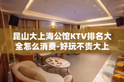 昆山大上海公馆KTV排名大全怎么消费-好玩不贵大上海公馆KTV。