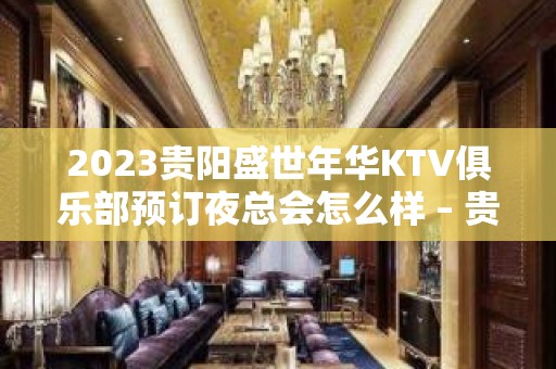 2023贵阳盛世年华KTV俱乐部预订夜总会怎么样 – 贵阳小河KTV排名大全