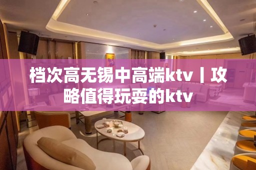 档次高无锡中高端ktv丨攻略值得玩耍的ktv