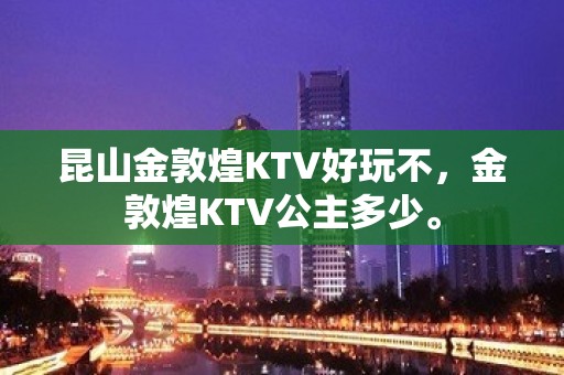 昆山金敦煌KTV好玩不，金敦煌KTV公主多少。