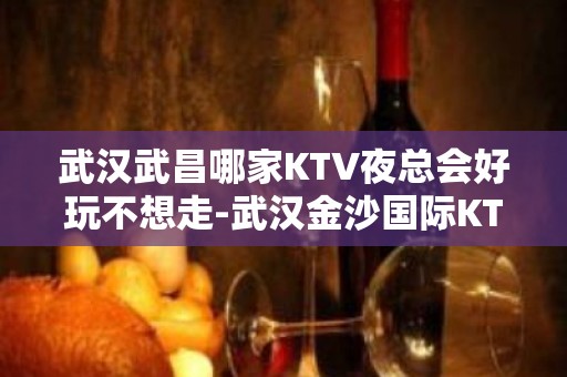 武汉武昌哪家KTV夜总会好玩不想走-武汉金沙国际KTV