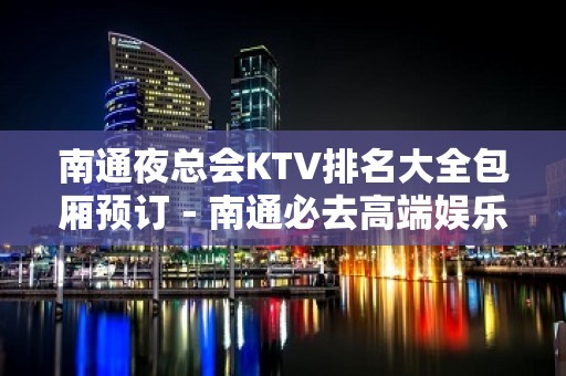 南通夜总会KTV排名大全包厢预订－南通必去高端娱乐场所