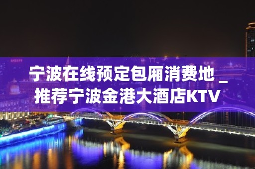 宁波在线预定包厢消费地＿推荐宁波金港大酒店KTV