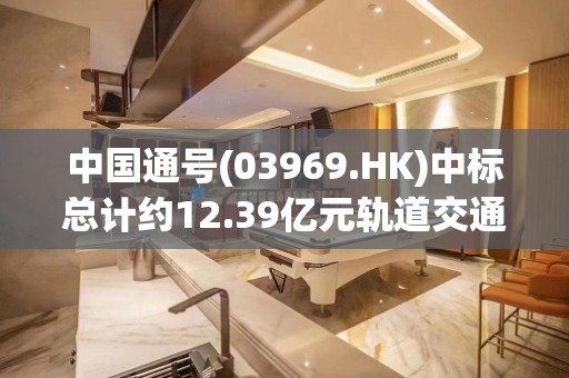 中国通号(03969.HK)中标总计约12.39亿元轨道交通项目