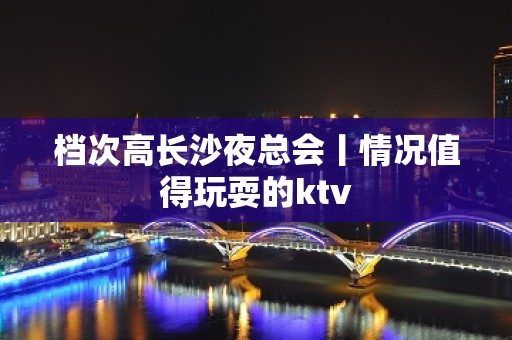 档次高长沙夜总会丨情况值得玩耍的ktv