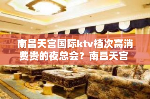 南昌天宫国际ktv档次高消费贵的夜总会？南昌天宫 – 南昌东湖KTV排名大全