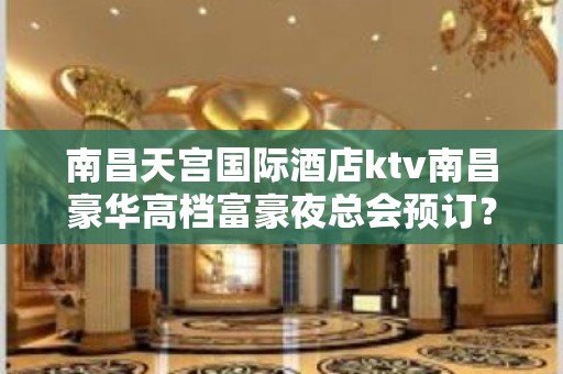 南昌天宫国际酒店ktv南昌豪华高档富豪夜总会预订？ – 南昌东湖KTV排名大全