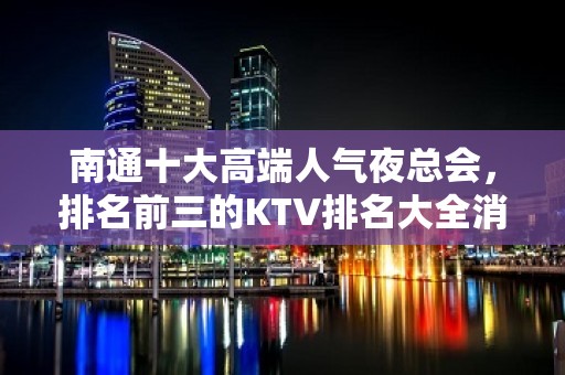 南通十大高端人气夜总会，排名前三的KTV排名大全消费推荐