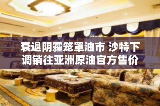 衰退阴霾笼罩油市 沙特下调销往亚洲原油官方售价