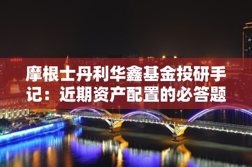 摩根士丹利华鑫基金投研手记：近期资产配置的必答题与进度条