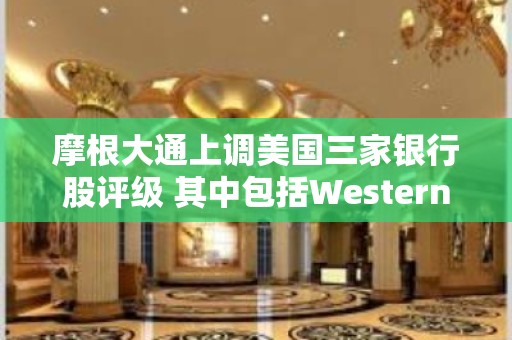 摩根大通上调美国三家银行股评级 其中包括Western Alliance