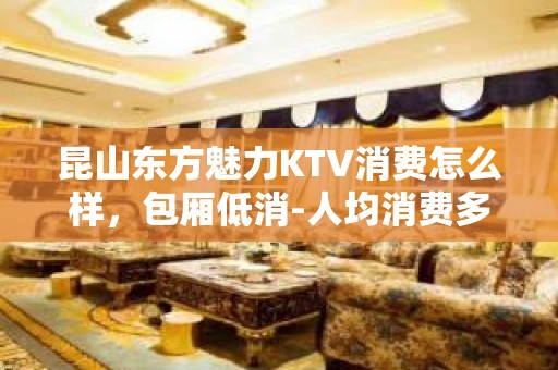 昆山东方魅力KTV消费怎么样，包厢低消-人均消费多少。