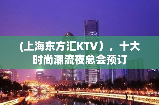 (上海东方汇KTV），十大时尚潮流夜总会预订