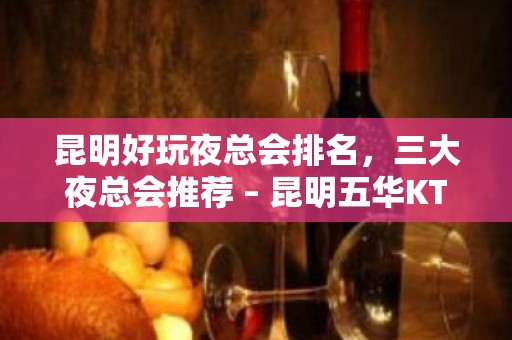 昆明好玩夜总会排名，三大夜总会推荐 – 昆明五华KTV排名大全