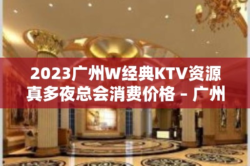 2023广州W经典KTV资源真多夜总会消费价格 – 广州南沙南沙KTV排名大全