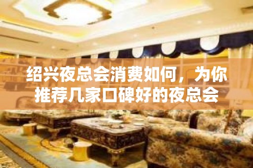 绍兴夜总会消费如何，为你推荐几家口碑好的夜总会