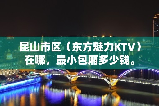 昆山市区（东方魅力KTV）在哪，最小包厢多少钱。