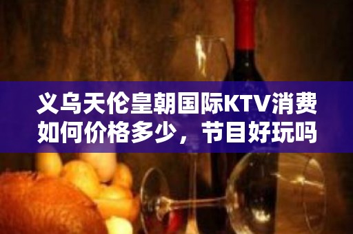 义乌天伦皇朝国际KTV消费如何价格多少，节目好玩吗？