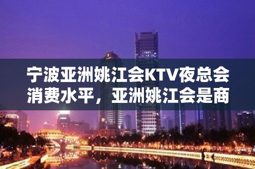 宁波亚洲姚江会KTV夜总会消费水平，亚洲姚江会是商务的吗。