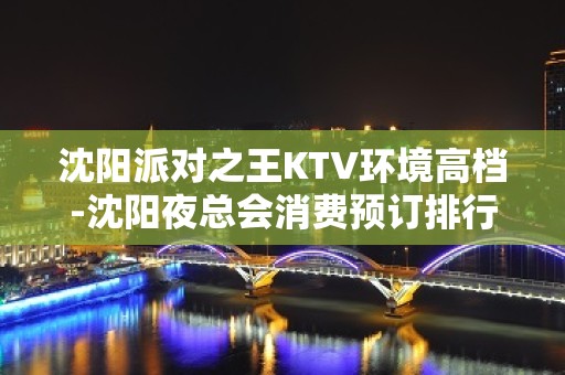 沈阳派对之王KTV环境高档-沈阳夜总会消费预订排行强烈推荐