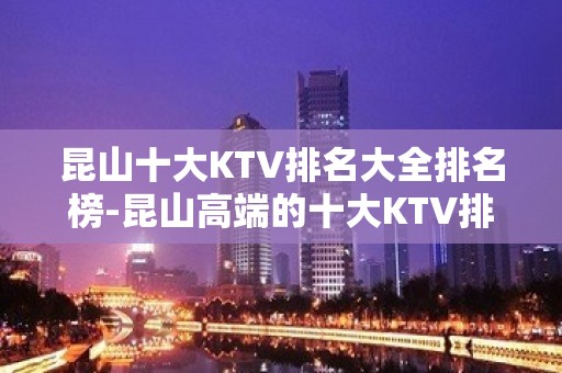 昆山十大KTV排名大全排名榜-昆山高端的十大KTV排名大全预订