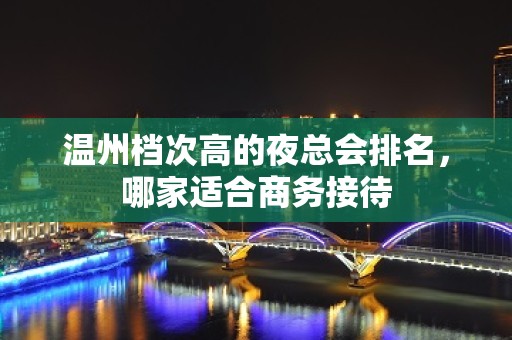 温州档次高的夜总会排名，哪家适合商务接待