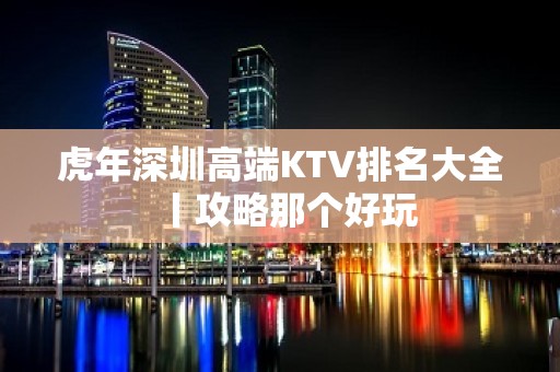 虎年深圳高端KTV排名大全丨攻略那个好玩