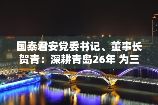 国泰君安党委书记、董事长贺青：深耕青岛26年 为三分之二青岛科创板上市公司提供保荐服务