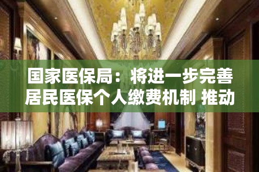 国家医保局：将进一步完善居民医保个人缴费机制 推动更多就业人员在就医地、常住地参保