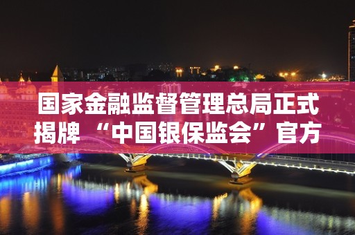 国家金融监督管理总局正式揭牌 “中国银保监会”官方微信号已更名