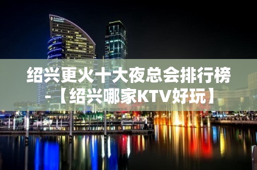 绍兴更火十大夜总会排行榜-【绍兴哪家KTV好玩】