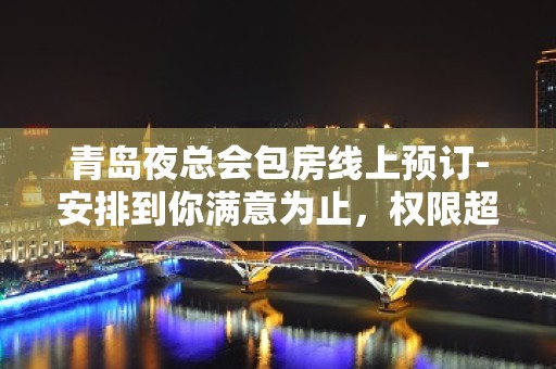 青岛夜总会包房线上预订-安排到你满意为止，权限超乎你想象