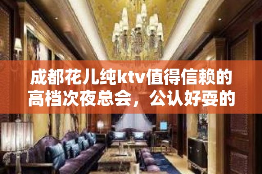 成都花儿纯ktv值得信赖的高档次夜总会，公认好耍的夜场