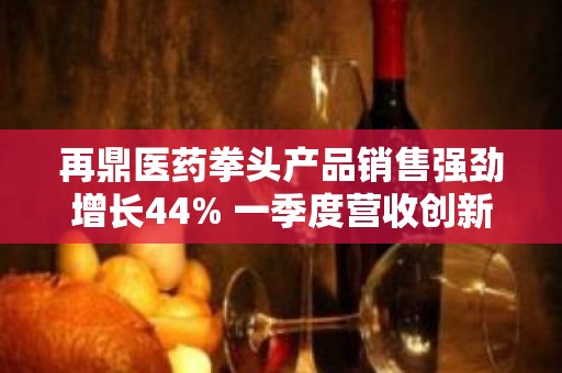 再鼎医药拳头产品销售强劲增长44% 一季度营收创新高亏损收窄40%