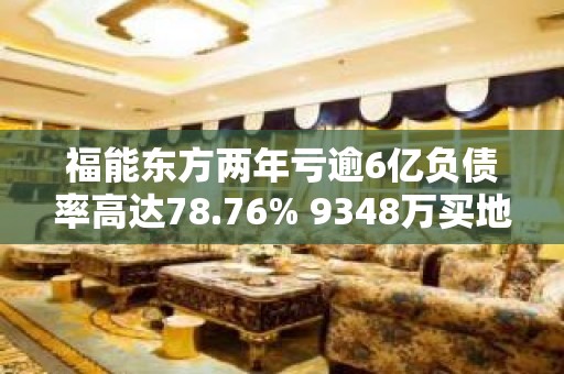 福能东方两年亏逾6亿负债率高达78.76% 9348万买地无力开发佛燃能源溢价接盘