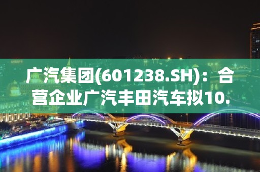 广汽集团(601238.SH)：合营企业广汽丰田汽车拟10.81亿元实施480D项目