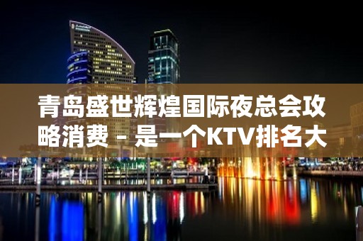 青岛盛世辉煌国际夜总会攻略消费 – 是一个KTV排名大全，商务应酬的绝好去处